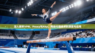 深入解析VPN、Proxy与Akp，网络代理技术的演变与应用