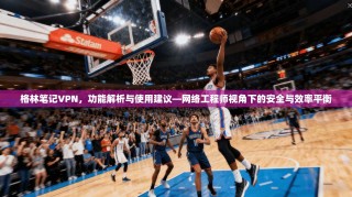 格林笔记VPN，功能解析与使用建议—网络工程师视角下的安全与效率平衡