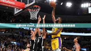 云梯VPN Cloud，企业级安全与高效网络连接的新选择