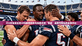 224年全球主流VPN服务排名与深度评测，安全、速度与隐私的全面对比
