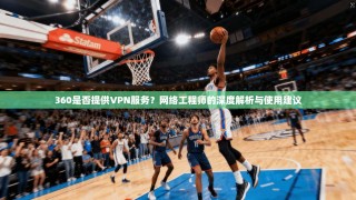 360是否提供VPN服务？网络工程师的深度解析与使用建议