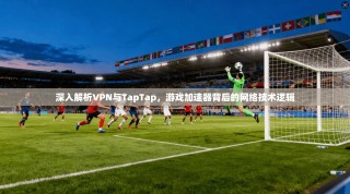 深入解析VPN与TapTap，游戏加速器背后的网络技术逻辑