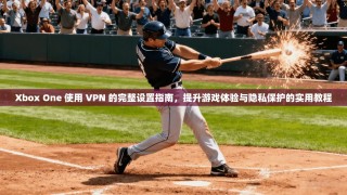 Xbox One 使用 VPN 的完整设置指南，提升游戏体验与隐私保护的实用教程