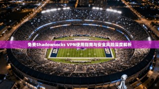 免费Shadowsocks VPN使用指南与安全风险深度解析