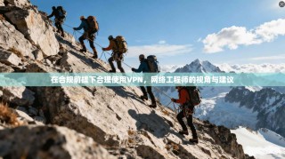 在合规前提下合理使用VPN，网络工程师的视角与建议