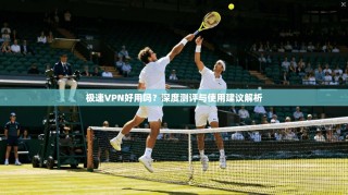 极速VPN好用吗？深度测评与使用建议解析