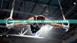 VPN到底有什么用？一文讲清虚拟私人网络的核心价值与应用场景