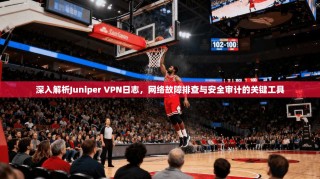深入解析Juniper VPN日志，网络故障排查与安全审计的关键工具