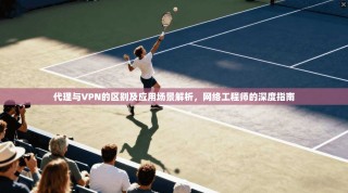 代理与VPN的区别及应用场景解析，网络工程师的深度指南