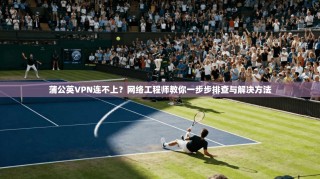 蒲公英VPN连不上？网络工程师教你一步步排查与解决方法