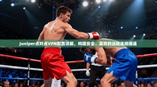Juniper点对点VPN配置详解，构建安全、高效的远程连接通道