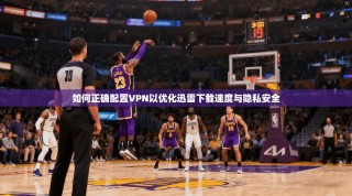 如何正确配置VPN以优化迅雷下载速度与隐私安全