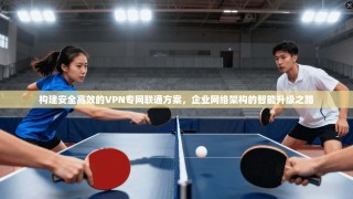 构建安全高效的VPN专网联通方案，企业网络架构的智能升级之路