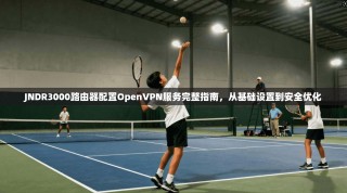 JNDR3000路由器配置OpenVPN服务完整指南，从基础设置到安全优化