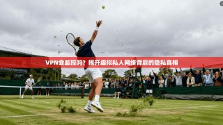VPN会监控吗？揭开虚拟私人网络背后的隐私真相