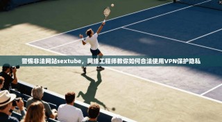 警惕非法网站sextube，网络工程师教你如何合法使用VPN保护隐私