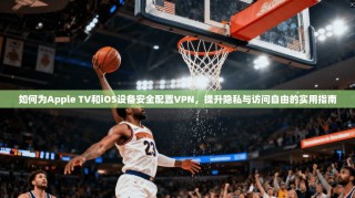 如何为Apple TV和iOS设备安全配置VPN，提升隐私与访问自由的实用指南
