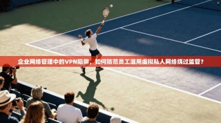 企业网络管理中的VPN陷阱，如何防范员工滥用虚拟私人网络绕过监管？