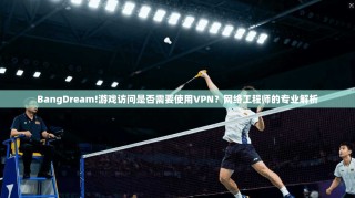 BangDream!游戏访问是否需要使用VPN？网络工程师的专业解析