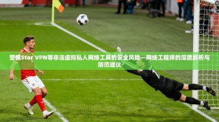 警惕Star VPN等非法虚拟私人网络工具的安全风险—网络工程师的深度解析与防范建议