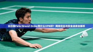玩日服Fate/Grand Order用什么VPN好？网络优化与安全选择全解析