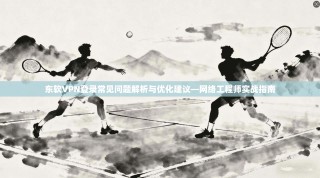 东软VPN登录常见问题解析与优化建议—网络工程师实战指南