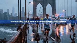 Android设备上使用VPN Master的配置与安全风险深度解析