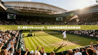 深入解析VPN.neusoft，企业级网络通信安全的新选择