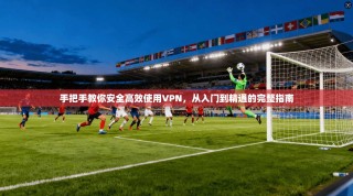 手把手教你安全高效使用VPN，从入门到精通的完整指南