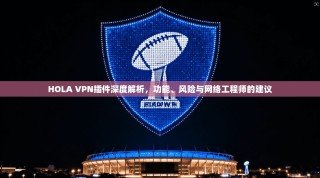 HOLA VPN插件深度解析，功能、风险与网络工程师的建议