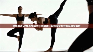 警惕非法VPN APK软件下载陷阱，网络安全与合规风险全解析