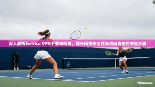 深入解析Service VPN下载与配置，提升网络安全性与访问自由的关键步骤