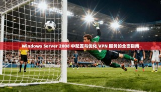 Windows Server 2008 中配置与优化 VPN 服务的全面指南