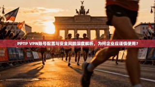 PPTP VPN账号配置与安全风险深度解析，为何企业应谨慎使用？
