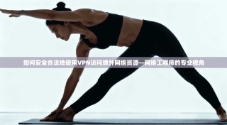 如何安全合法地使用VPN访问境外网络资源—网络工程师的专业视角