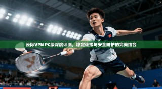 云际VPN PC版深度评测，稳定连接与安全防护的完美结合