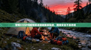 警惕513VPN网络加速器破解版陷阱，网络安全不容忽视
