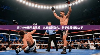 赛飈VPN使用全攻略，从安装到优化，新手也能轻松上手