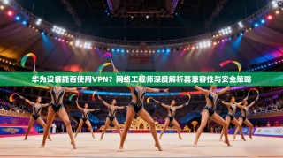 华为设备能否使用VPN？网络工程师深度解析其兼容性与安全策略