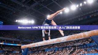 Netscreen VPN下载与配置指南，从入门到实战部署