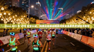 Cisco ACS 与 VPN 安全认证，构建企业级远程访问安全体系的关键技术解析