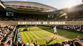 深入解析VPN 609错误，原因、排查与解决方案