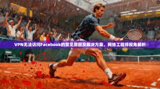 VPN无法访问Facebook的常见原因及解决方案，网络工程师视角解析