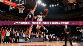 VPN视频加速器，技术原理、应用场景与潜在风险全解析
