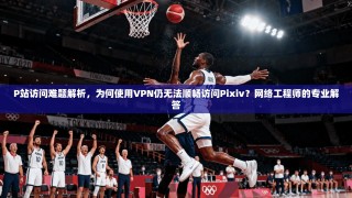 P站访问难题解析，为何使用VPN仍无法顺畅访问Pixiv？网络工程师的专业解答