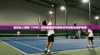 虚拟私人网络（VPN）如何重塑现代网络访问与隐私保护格局
