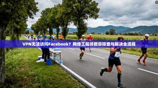 VPN无法访问Facebook？网络工程师教你排查与解决全流程