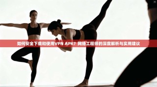 如何安全下载和使用VPN APK？网络工程师的深度解析与实用建议