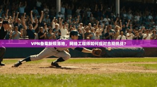 VPN备案新规落地，网络工程师如何应对合规挑战？