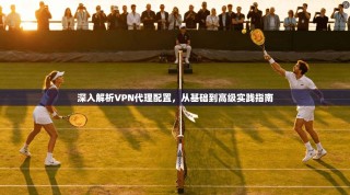 深入解析VPN代理配置，从基础到高级实践指南